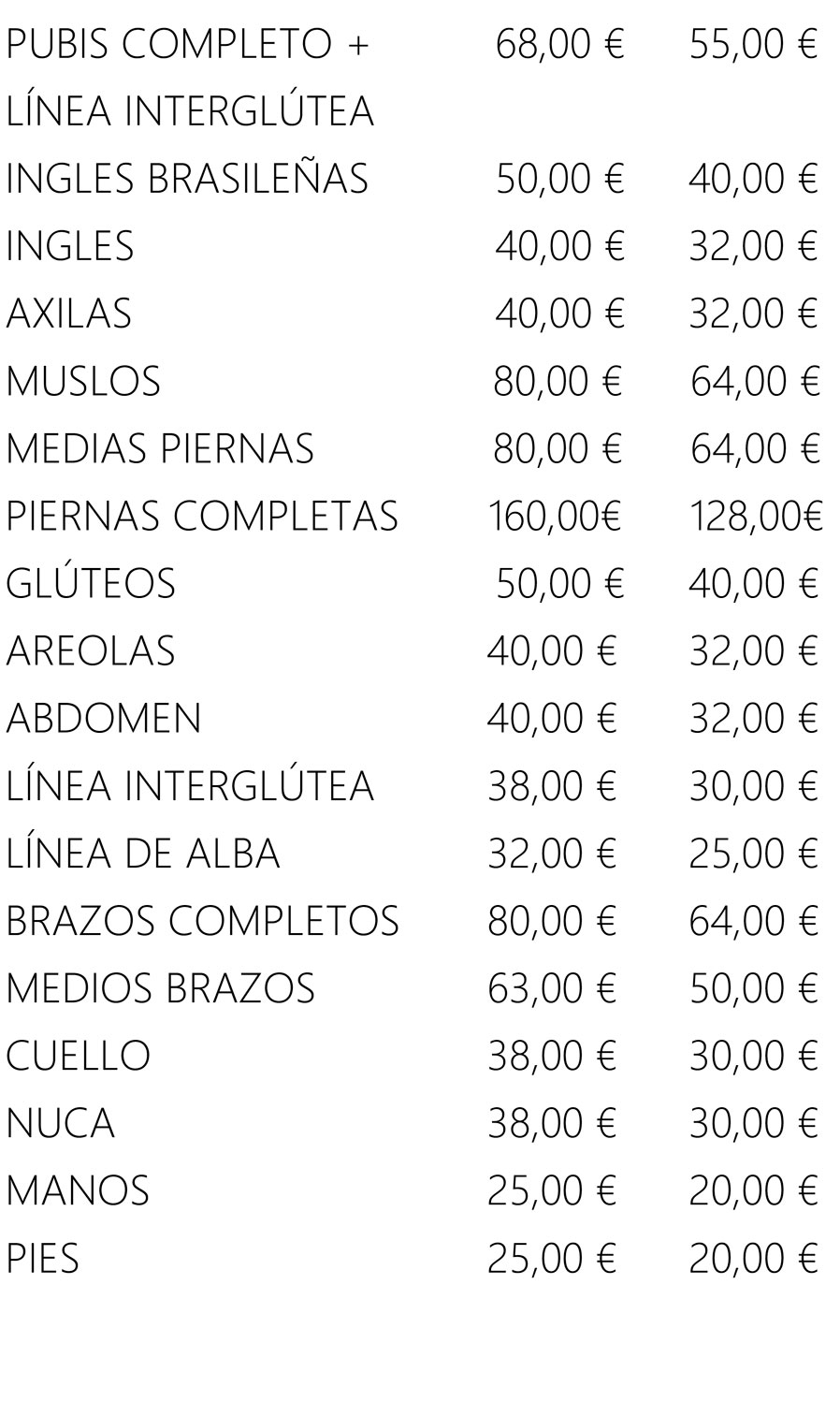 PUBIS COMPLETO +
                LÍNEA INTERGLÚTEA
                68,00 € 55,00 €
                INGLES BRASILEÑAS 50,00 € 40,00 €
                INGLES 40,00 € 32,00 €
                AXILAS 40,00 € 32,00 €
                MUSLOS 80,00 € 64,00 €
                MEDIAS PIERNAS
                PIERNAS COMPLETAS
                80,00 €
                160,00€
                64,00 €
                128,00€
                GLÚTEOS 50,00 € 40,00 €
                AREOLAS 40,00 € 32,00 €
                ABDOMEN 40,00 € 32,00 €
                LÍNEA INTERGLÚTEA 38,00 € 30,00 €
                LÍNEA DE ALBA 32,00 € 25,00 €
                BRAZOS COMPLETOS 80,00 € 64,00 €
                MEDIOS BRAZOS 63,00 € 50,00 €
                CUELLO 38,00 € 30,00 €
                NUCA 38,00 € 30,00 €
                MANOS 25,00 € 20,00 €
                PIES 25,00 € 20,00 €